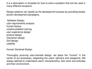 It is a description or template for how to solve a problem that can be used in many different situations. Design patterns can speed up the development process by providing tested, proven development paradigms. Software Design user requirements analysis human factors creative problem solving user experience design product design interaction design GUI design usability  Human Centered Design Thoroughly pursuing user-oriented design, we place the &quot;human&quot; in the center of our processes, respecting the users' opinions and viewpoints. We always attempt to understand users' characteristics, their work and activities and their environment. 