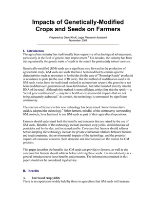 Impacts of Genetically-Modified
Crops and Seeds on Farmers
Prepared by David Kruft, Legal Research Assistant
November 2001
I. Introduction
The agriculture industry has traditionally been supportive of technological advancement,
particularly in the field of genetic crop improvement.1
For decades, the industry has been
mixing naturally the genetic traits of seeds in the search for particularly robust varieties.
Genetically-modified (GM) seeds are a significant step forward in the production of
agricultural crops. GM seeds are seeds that have been modified to contain specific
characteristics such as resistance to herbicides (in the case of "Roundup Ready" products)
or resistance to pests (in the case of Bt corn). But the method of modification used with
GM seeds varies from the traditional method in an important respect: the genes have not
been modified over generations of cross-fertilization, but rather inserted directly into the
DNA of the seed.2
Although this method is more efficient, critics fear that the result — a
"novel gene combination" — may have health or environmental impacts that are not
being adequately addressed.3
As a result, the technology is surrounded by significant
controversy.
The reaction of farmers to this new technology has been mixed. Some farmers have
quickly adopted the technology.4
Other farmers, mindful of the controversy surrounding
GM products, have hesitated to use GM seeds as part of their agricultural operations.
Farmers should understand both the benefits and concerns that are raised by the use of
GM seeds. Benefits of the technology include increased crop yields, diminished use of
pesticides and herbicides, and increased profits. Concerns that farmers should address
before adopting the technology include the private contractual relations between farmers
and seed companies, the environmental impacts of the technology, and the potential
impacts of consumer concerns (both domestic and international) on the market for GM
products.
This paper describes the benefits that GM seeds can provide to farmers, as well as the
concerns that farmers should address before utilizing these seeds. It is intended only as a
general introduction to these benefits and concerns. The information contained in this
paper should not be considered legal advice.
II. Benefits
A. Increased crop yields
There is an expectation widely held by those in agriculture that GM seeds will increase
 