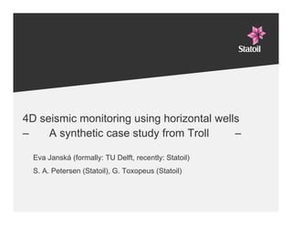 4D seismic monitoring using horizontal wells
–    A synthetic case study from Troll     –

  Eva Janská (formally: TU Delft, recently: Statoil)
  S. A. Petersen (Statoil), G. Toxopeus (Statoil)
 