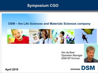 Symposium CGO DSM – the Life Sciences and Materials Sciences company April 2010 Ger de Boer Operation Manager DSM EP Emmen 