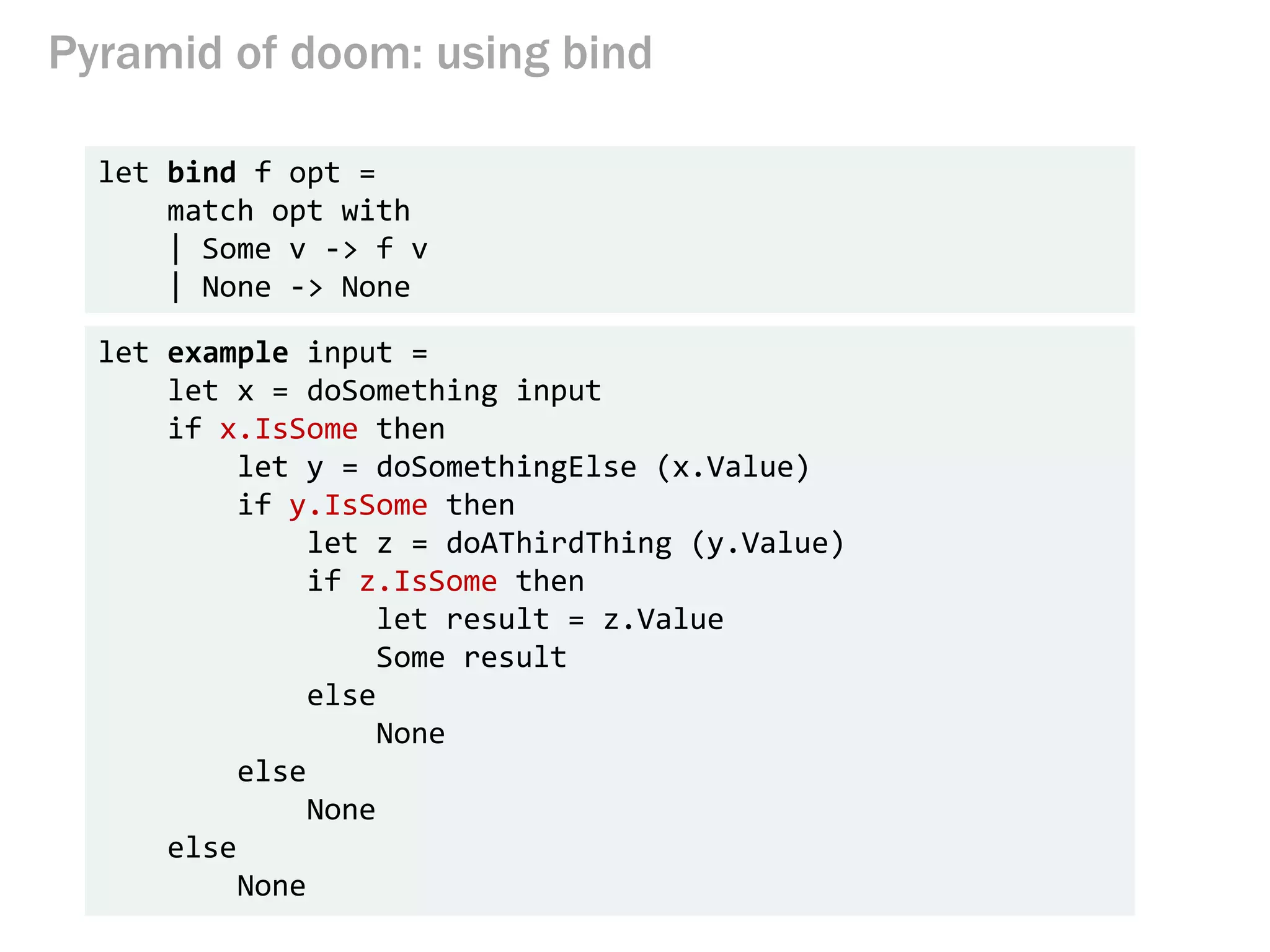 Pyramid of doom: using bind
let bind f opt =
match opt with
| Some v -> f v
| None -> None
let example input =
let x = doSomething input
if x.IsSome then
let y = doSomethingElse (x.Value)
if y.IsSome then
let z = doAThirdThing (y.Value)
if z.IsSome then
let result = z.Value
Some result
else
None
else
None
else
None
 