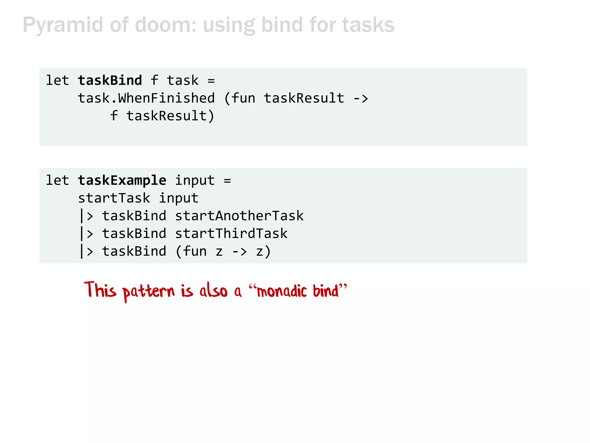 Pyramid of doom: using bind for tasks
let taskBind f task =
task.WhenFinished (fun taskResult ->
f taskResult)
let taskExample input =
startTask input
|> taskBind startAnotherTask
|> taskBind startThirdTask
|> taskBind (fun z -> z)
This pattern is also a “monadic bind”
 