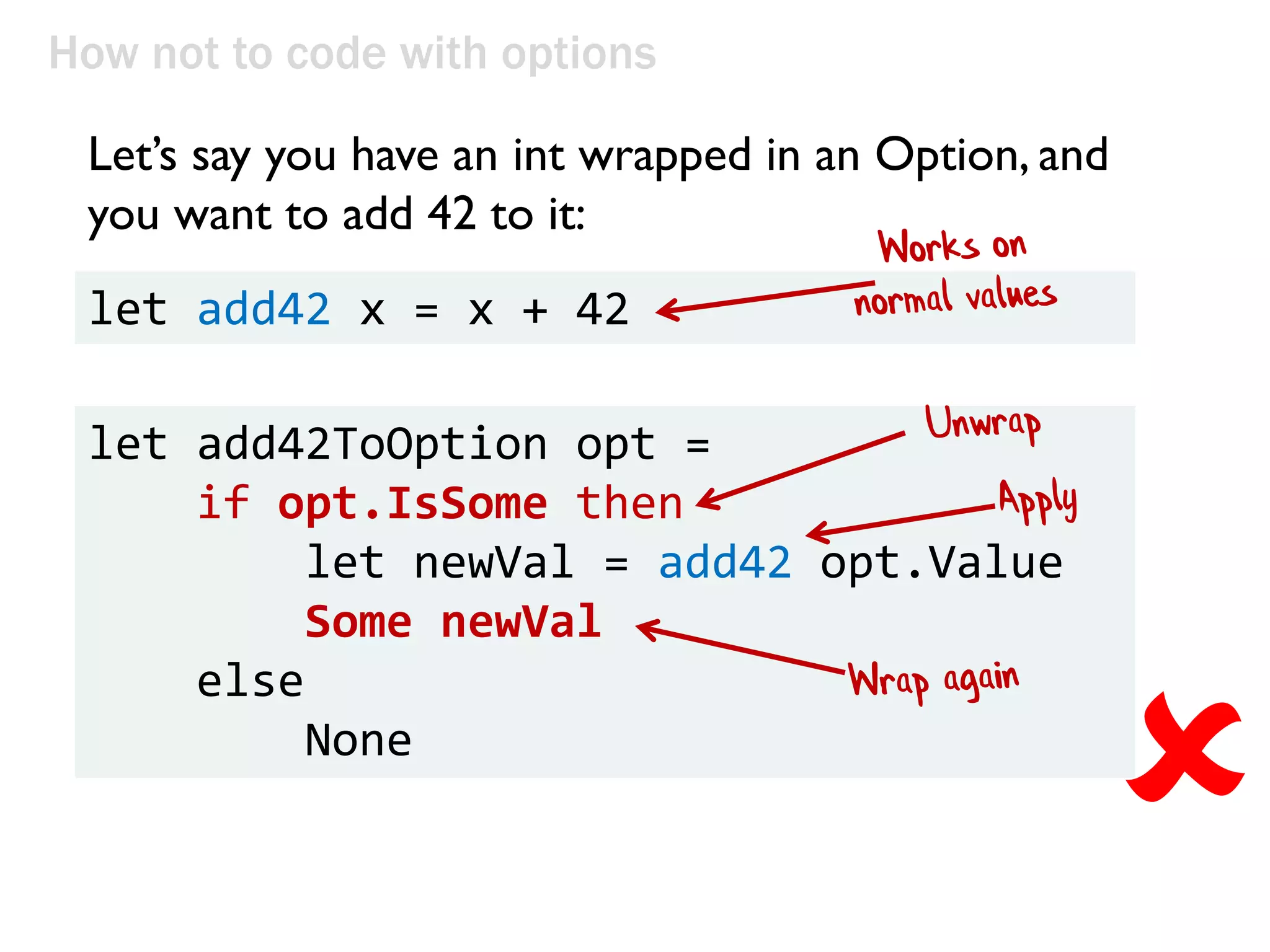let add42ToOption opt =
if opt.IsSome then
let newVal = add42 opt.Value
Some newVal
else
None
How not to code with options
Let’s say you have an int wrapped in an Option, and
you want to add 42 to it:
let add42 x = x + 42

 