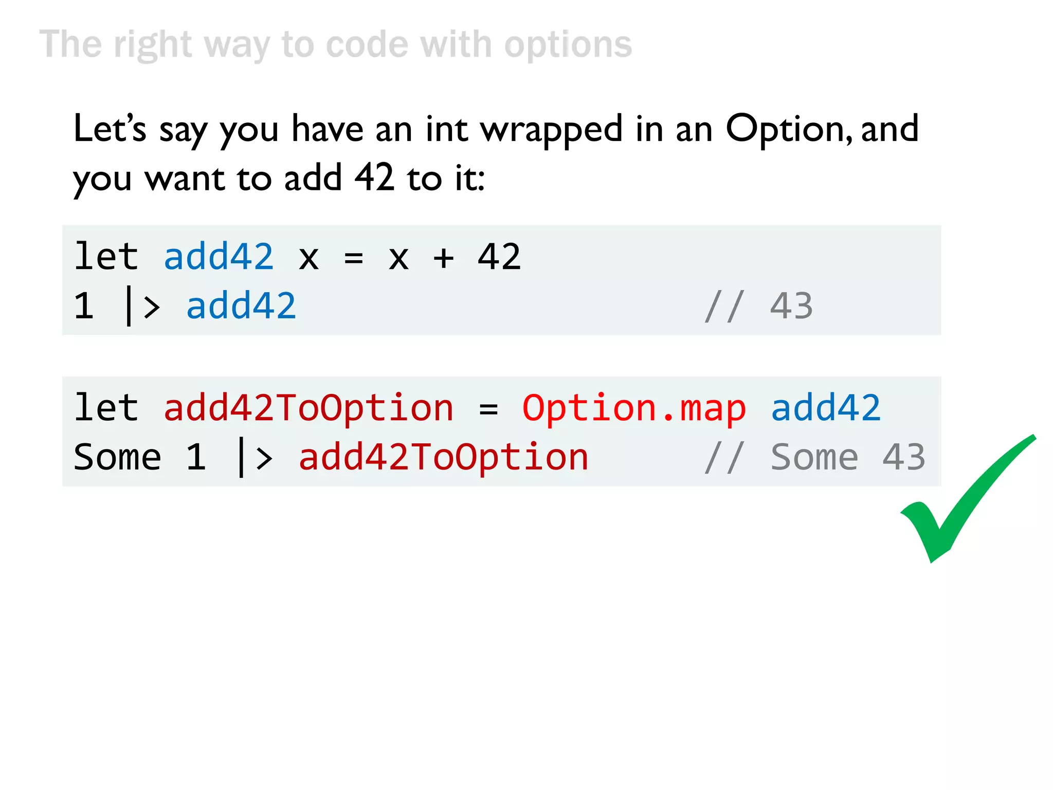 The right way to code with options
Let’s say you have an int wrapped in an Option, and
you want to add 42 to it:
let add42 x = x + 42
1 |> add42 // 43
let add42ToOption = Option.map add42
Some 1 |> add42ToOption // Some 43

 