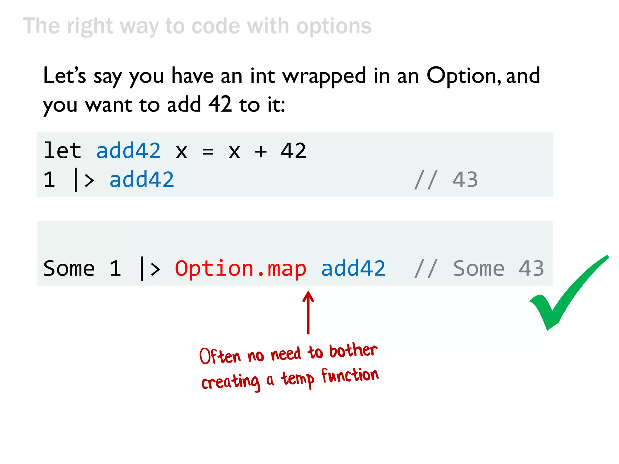 The right way to code with options
Let’s say you have an int wrapped in an Option, and
you want to add 42 to it:
let add42 x = x + 42
1 |> add42 // 43
Some 1 |> Option.map add42 // Some 43

 