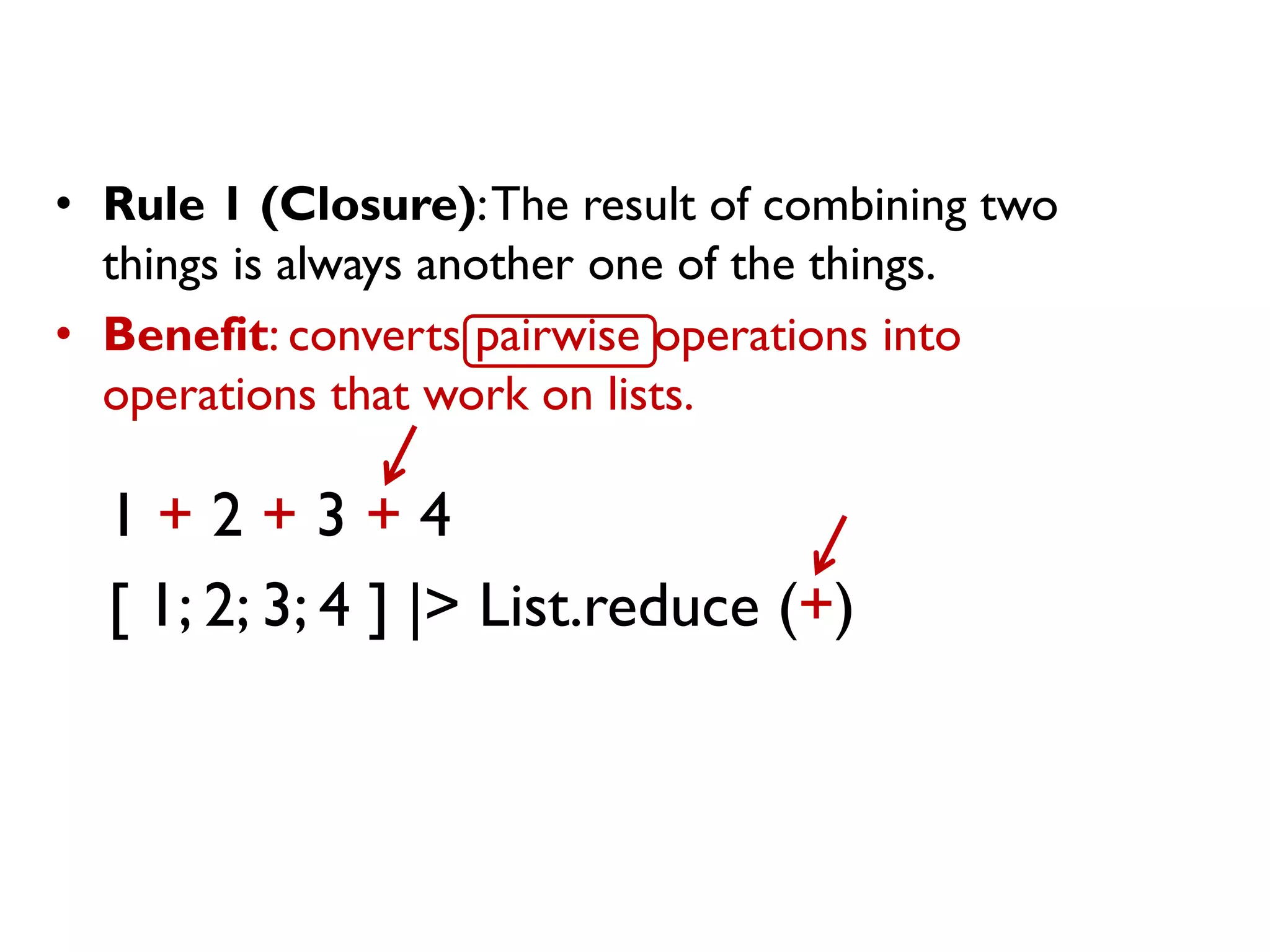 • Rule 1 (Closure):The result of combining two
things is always another one of the things.
• Benefit: converts pairwise operations into
operations that work on lists.
1 + 2 + 3 + 4
[ 1; 2; 3; 4 ] |> List.reduce (+)
 