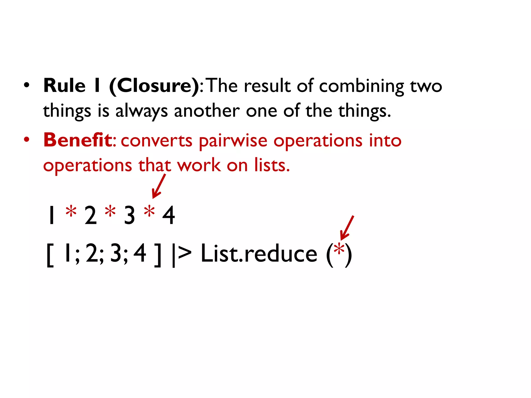 1 * 2 * 3 * 4
[ 1; 2; 3; 4 ] |> List.reduce (*)
• Rule 1 (Closure):The result of combining two
things is always another one of the things.
• Benefit: converts pairwise operations into
operations that work on lists.
 