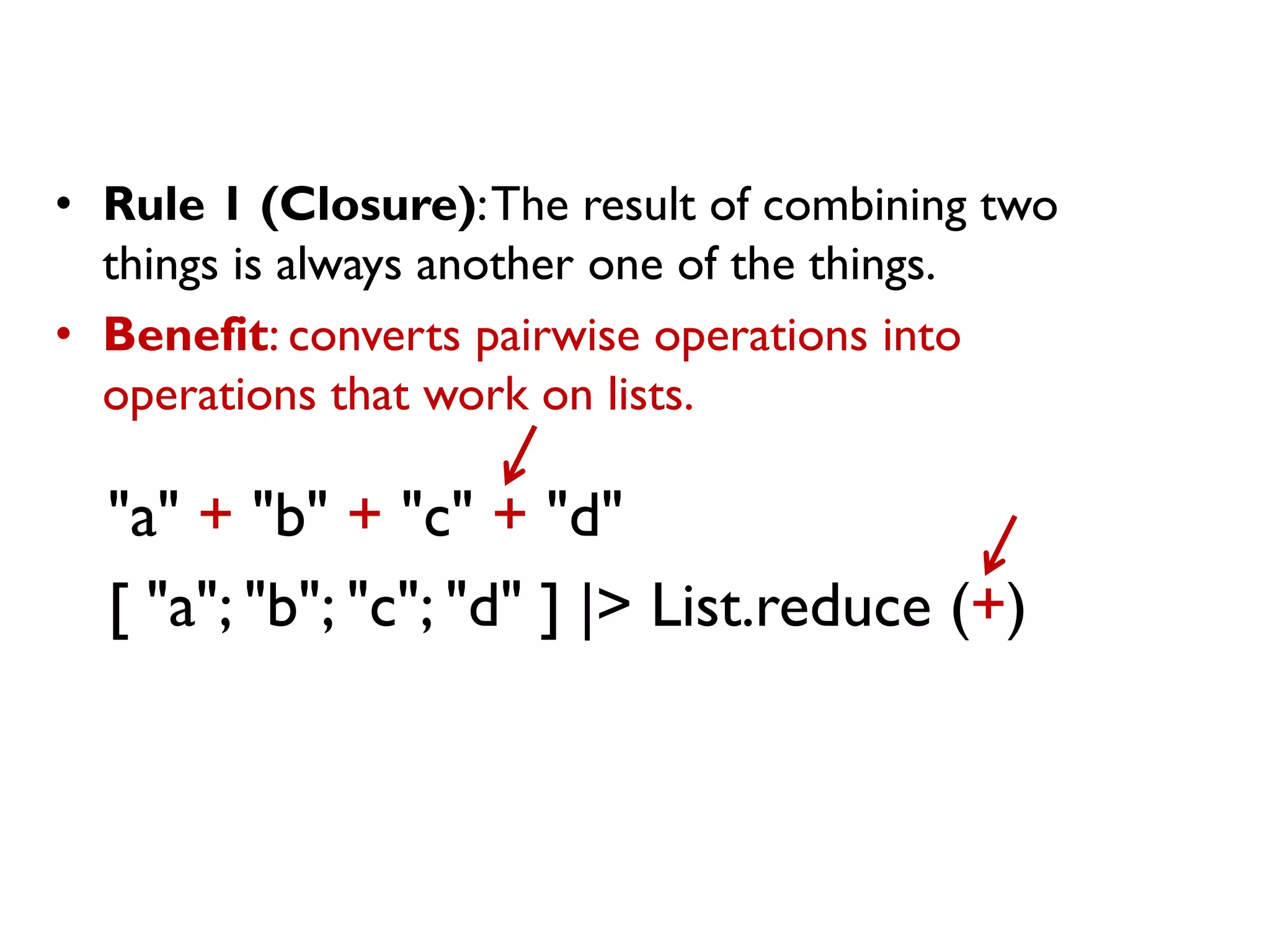 "a" + "b" + "c" + "d"
[ "a"; "b"; "c"; "d" ] |> List.reduce (+)
• Rule 1 (Closure):The result of combining two
things is always another one of the things.
• Benefit: converts pairwise operations into
operations that work on lists.
 