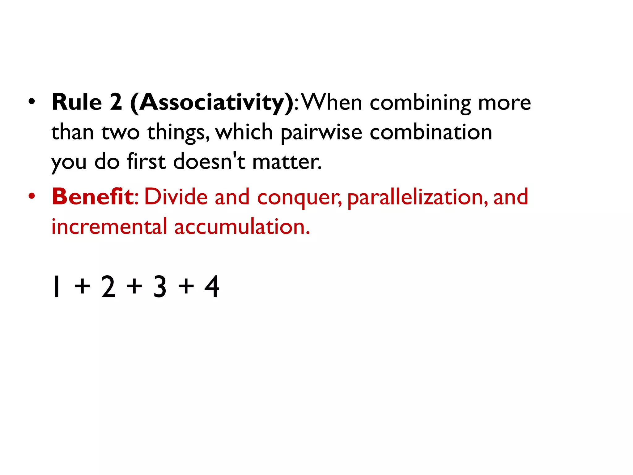 • Rule 2 (Associativity):When combining more
than two things, which pairwise combination
you do first doesn't matter.
• Benefit: Divide and conquer, parallelization, and
incremental accumulation.
1 + 2 + 3 + 4
 