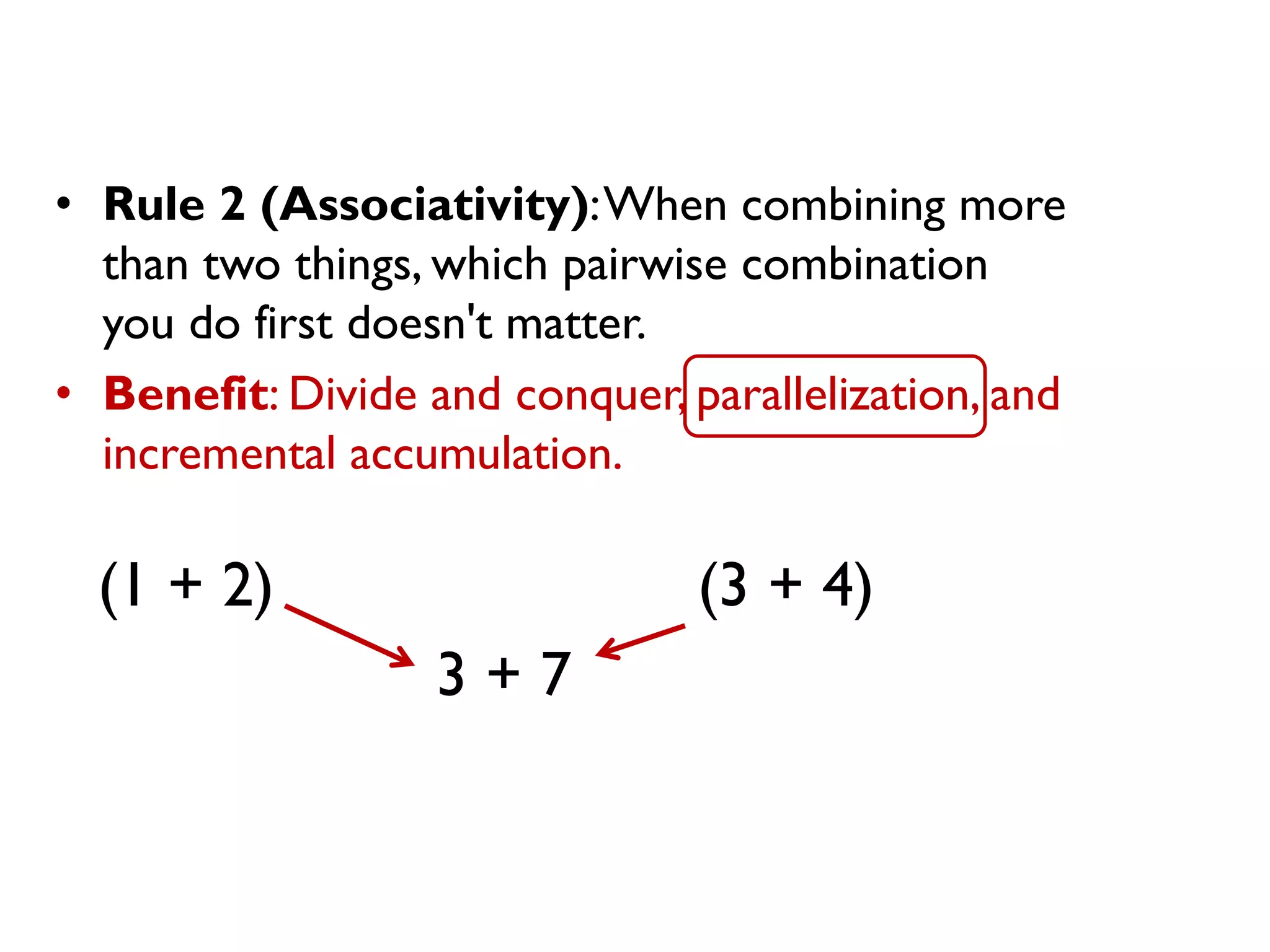 • Rule 2 (Associativity):When combining more
than two things, which pairwise combination
you do first doesn't matter.
• Benefit: Divide and conquer, parallelization, and
incremental accumulation.
(1 + 2) (3 + 4)
3 + 7
 