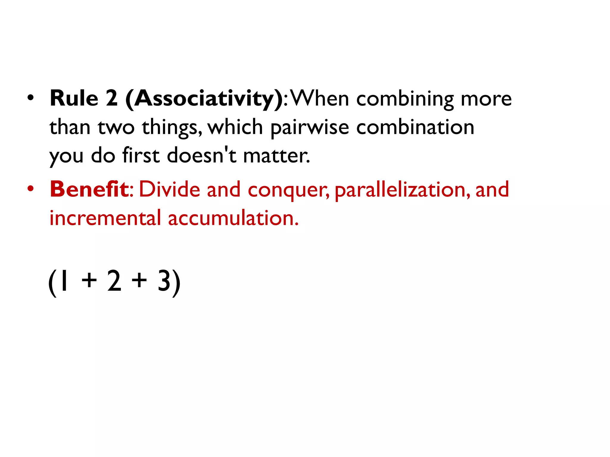 • Rule 2 (Associativity):When combining more
than two things, which pairwise combination
you do first doesn't matter.
• Benefit: Divide and conquer, parallelization, and
incremental accumulation.
(1 + 2 + 3)
 