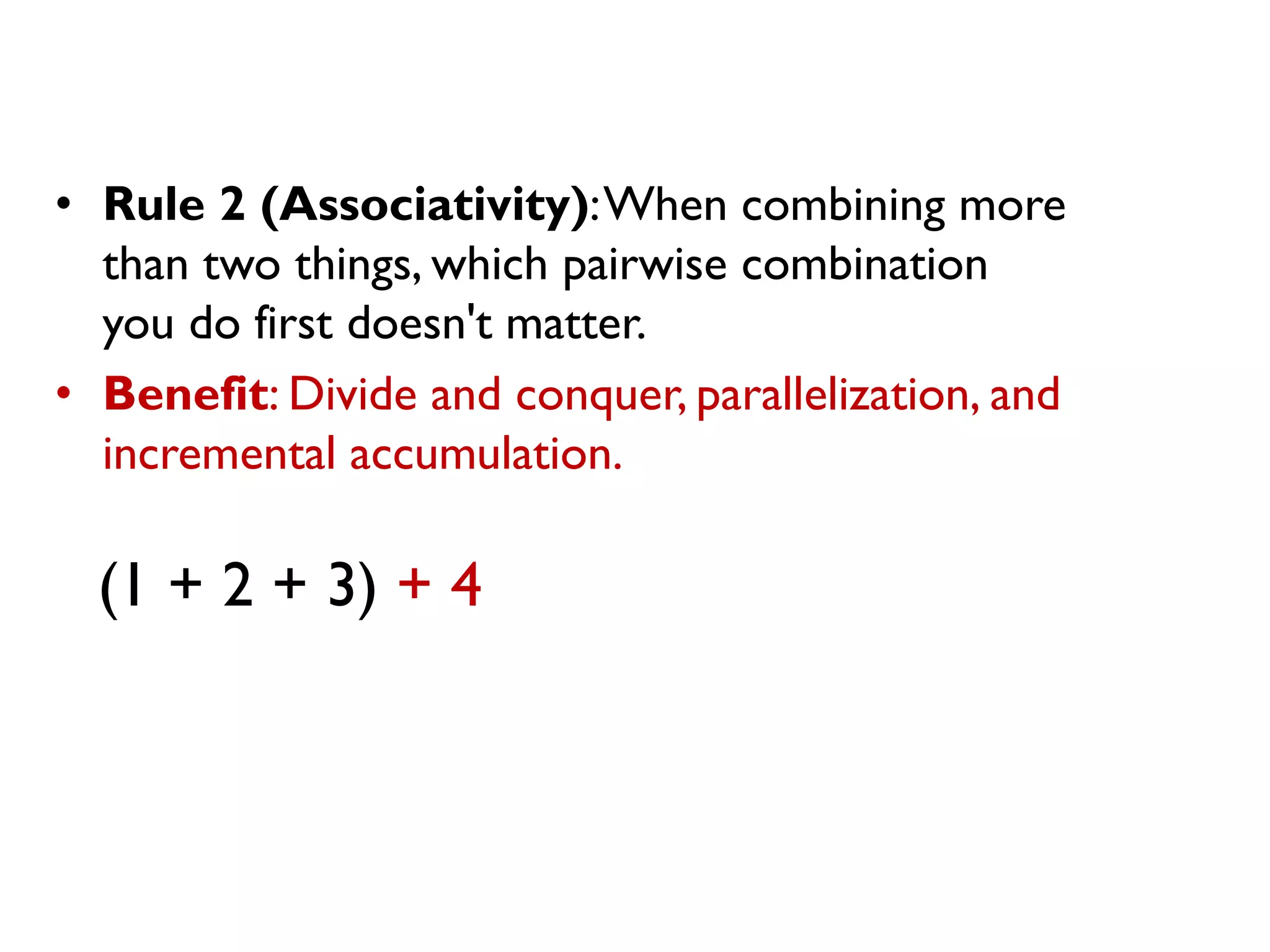 • Rule 2 (Associativity):When combining more
than two things, which pairwise combination
you do first doesn't matter.
• Benefit: Divide and conquer, parallelization, and
incremental accumulation.
(1 + 2 + 3) + 4
 
