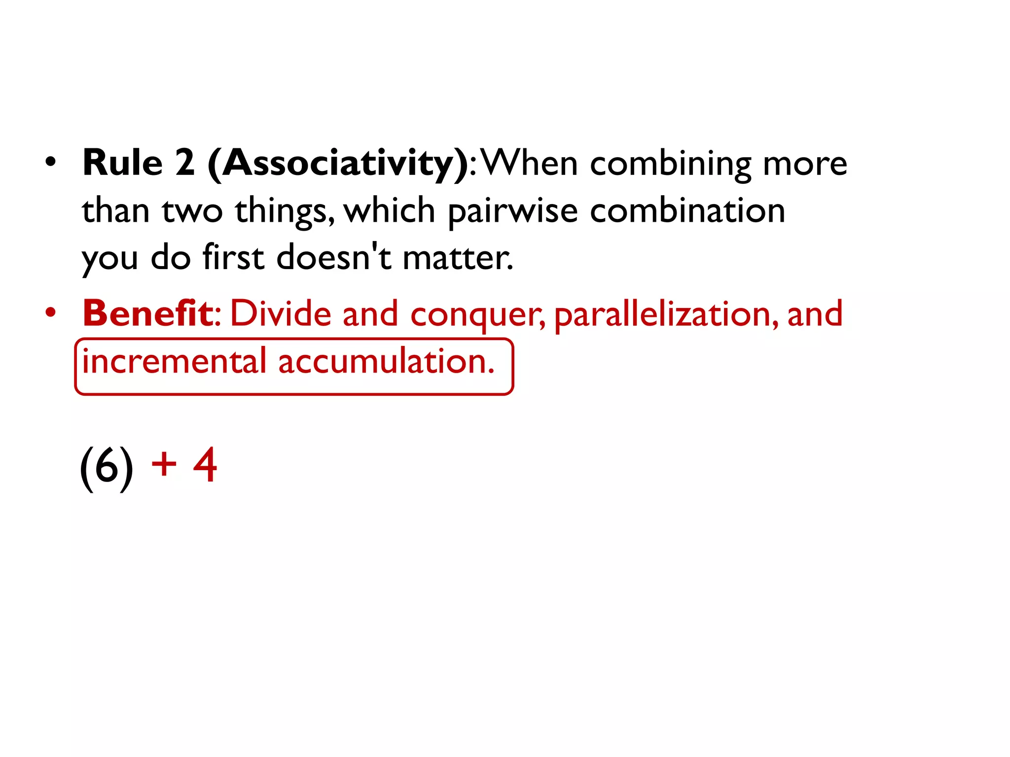 • Rule 2 (Associativity):When combining more
than two things, which pairwise combination
you do first doesn't matter.
• Benefit: Divide and conquer, parallelization, and
incremental accumulation.
(6) + 4
 