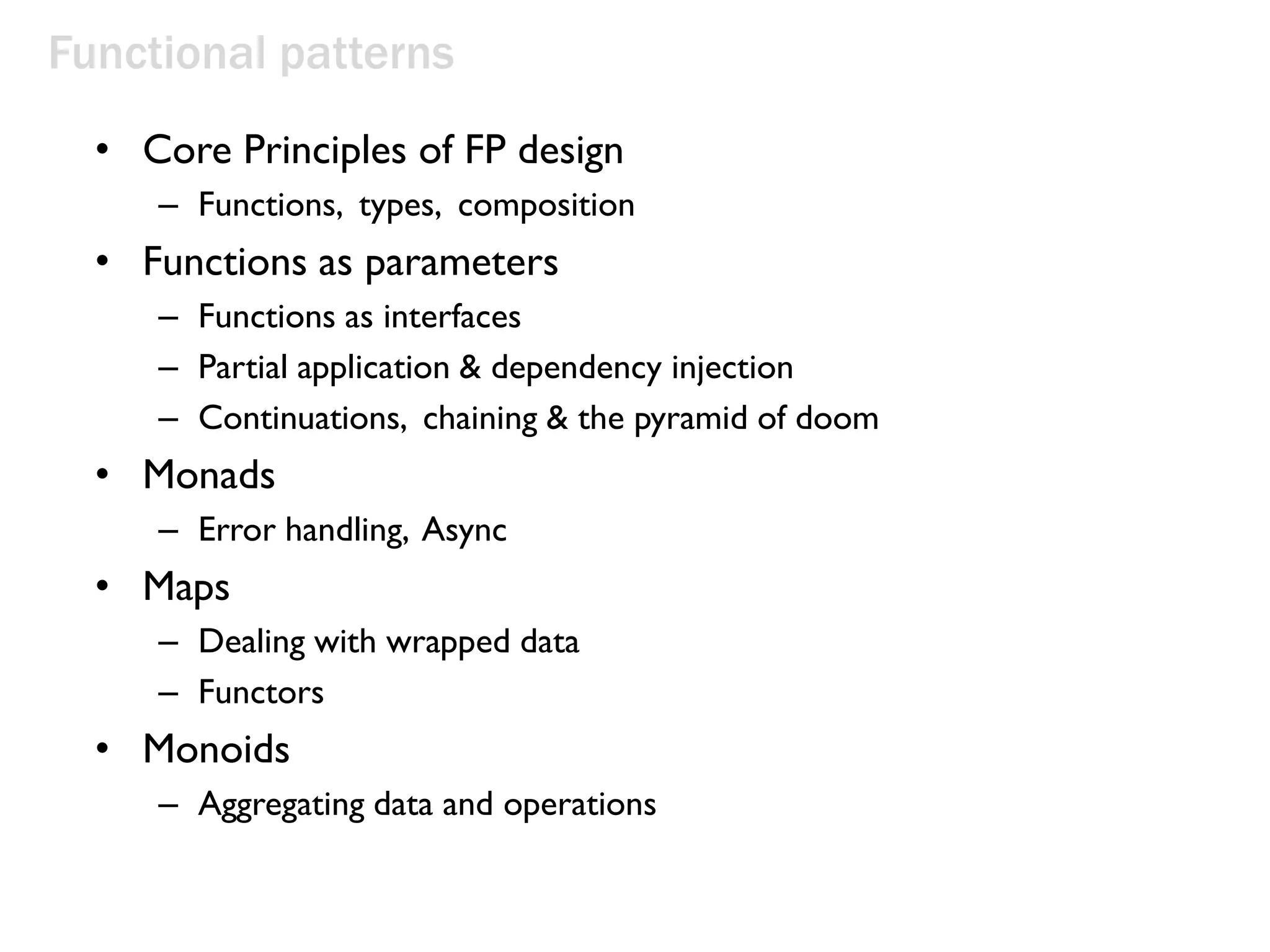 Functional patterns
• Core Principles of FP design
– Functions, types, composition
• Functions as parameters
– Functions as interfaces
– Partial application & dependency injection
– Continuations, chaining & the pyramid of doom
• Monads
– Error handling, Async
• Maps
– Dealing with wrapped data
– Functors
• Monoids
– Aggregating data and operations
 