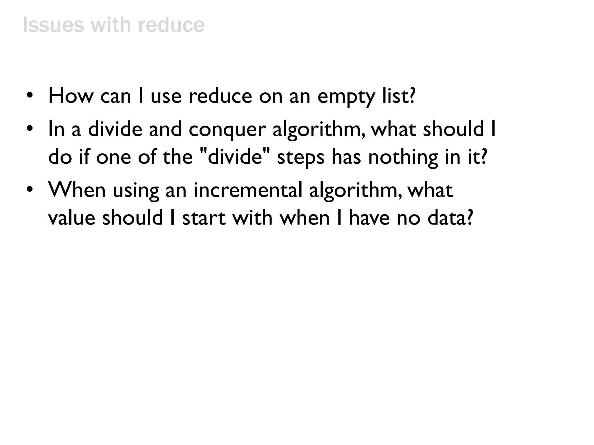 Issues with reduce
• How can I use reduce on an empty list?
• In a divide and conquer algorithm, what should I
do if one of the "divide" steps has nothing in it?
• When using an incremental algorithm, what
value should I start with when I have no data?
 