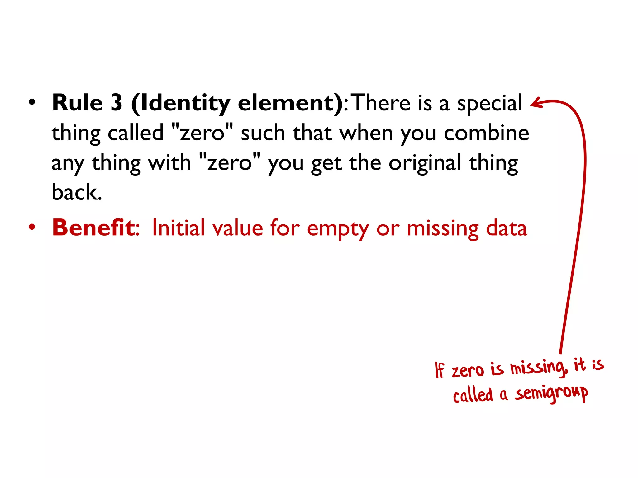 • Rule 3 (Identity element):There is a special
thing called "zero" such that when you combine
any thing with "zero" you get the original thing
back.
• Benefit: Initial value for empty or missing data
 