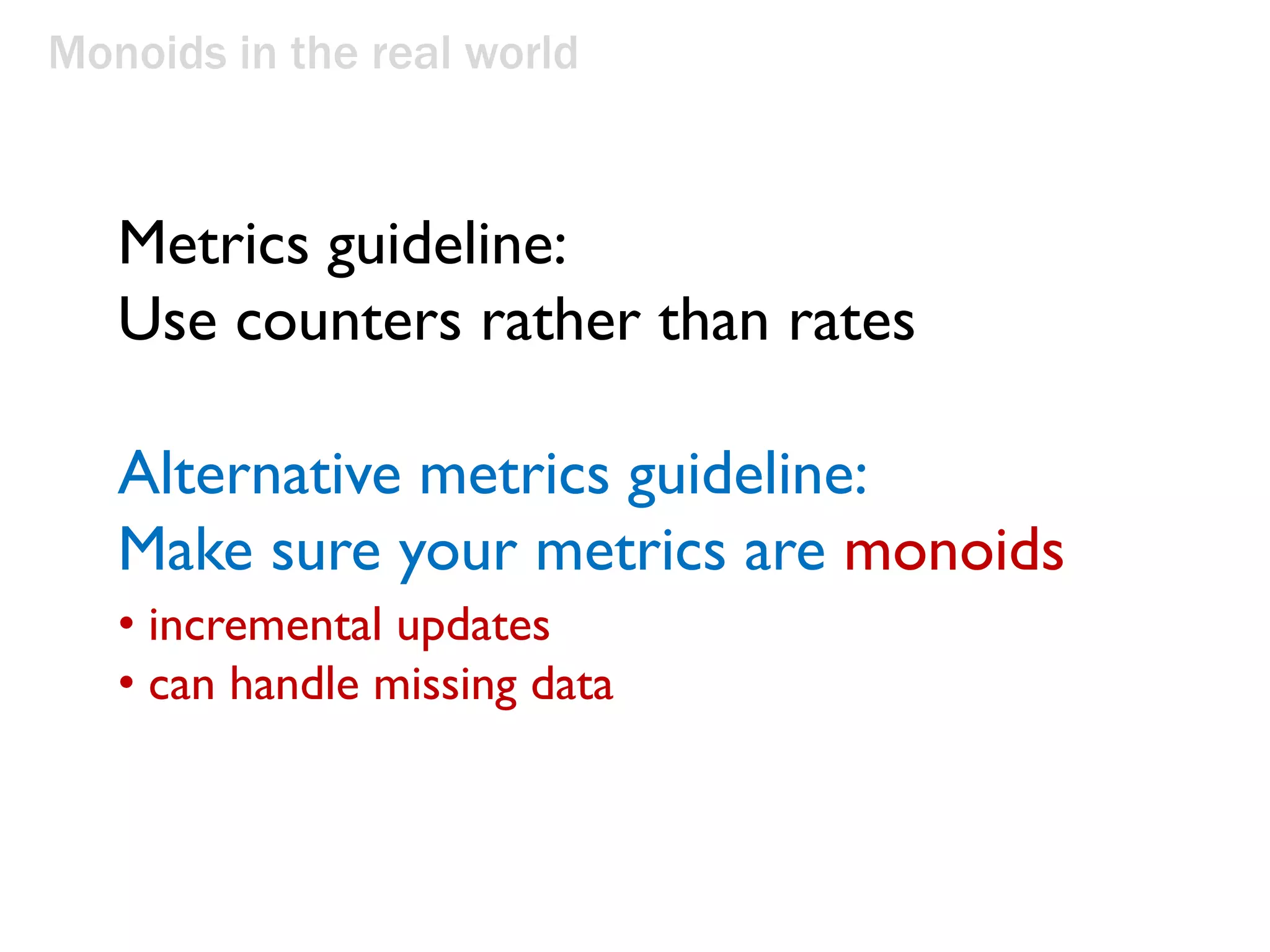 Monoids in the real world
Metrics guideline:
Use counters rather than rates
Alternative metrics guideline:
Make sure your metrics are monoids
• incremental updates
• can handle missing data
 