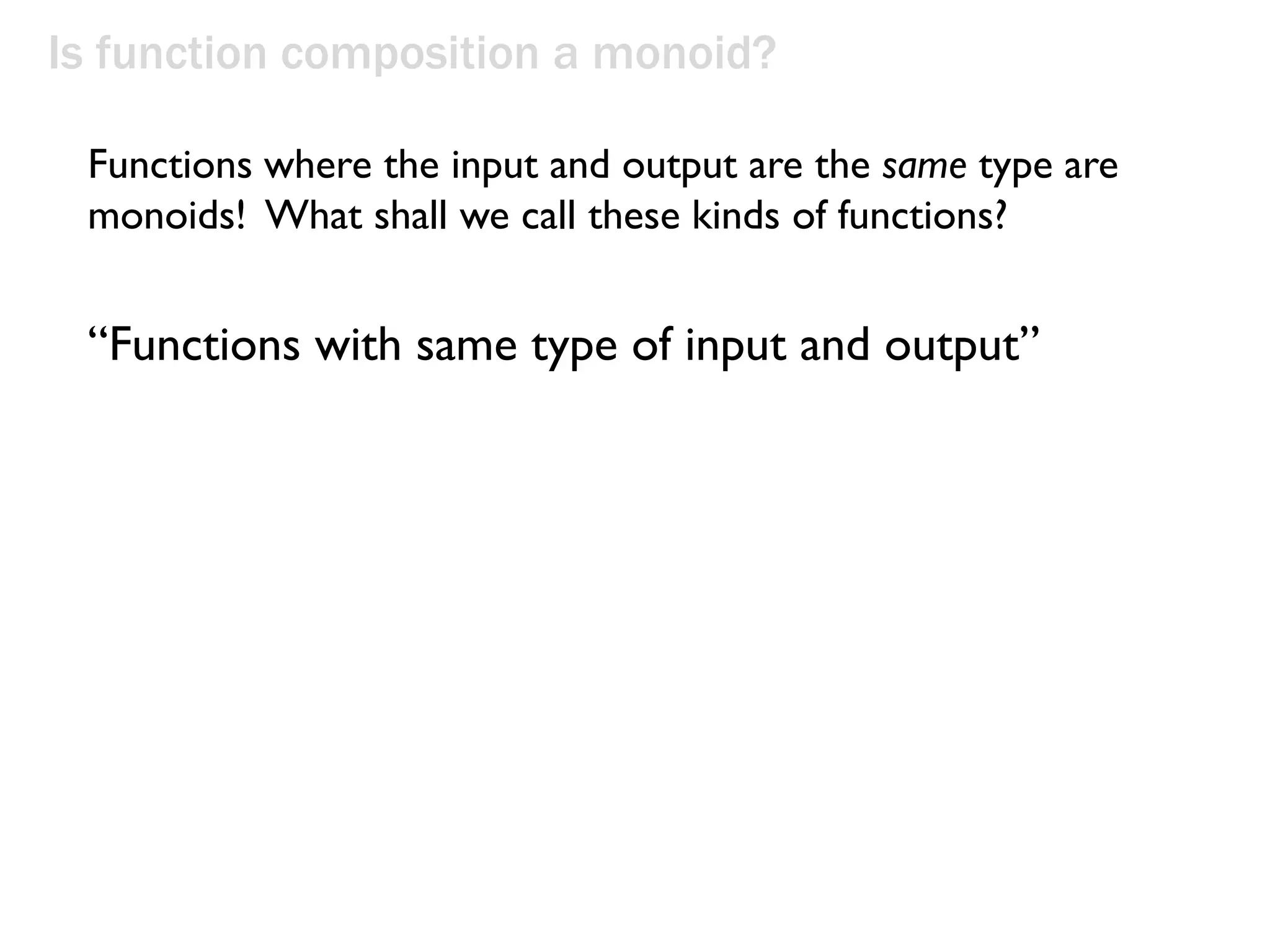 Is function composition a monoid?
“Functions with same type of input and output”
Functions where the input and output are the same type are
monoids! What shall we call these kinds of functions?
 