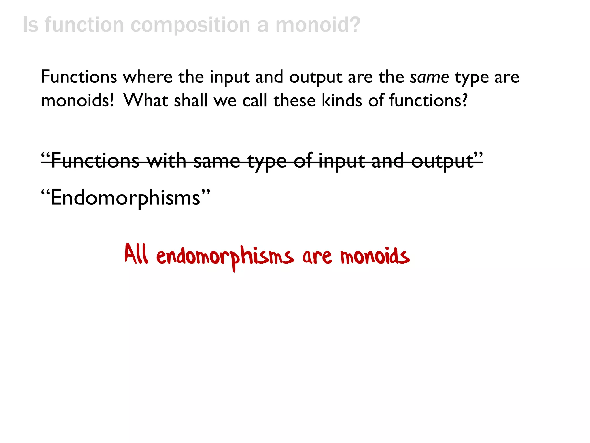Is function composition a monoid?
“Functions with same type of input and output”
“Endomorphisms”
Functions where the input and output are the same type are
monoids! What shall we call these kinds of functions?
All endomorphisms are monoids
 