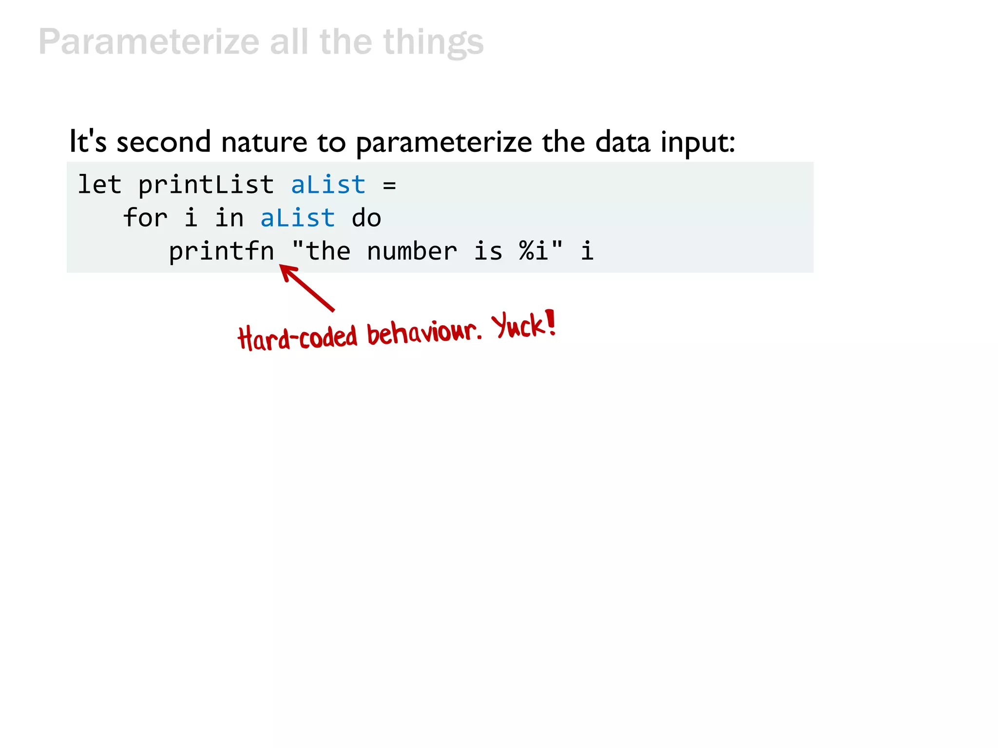 Parameterize all the things
It's second nature to parameterize the data input:
let printList aList =
for i in aList do
printfn "the number is %i" i
 