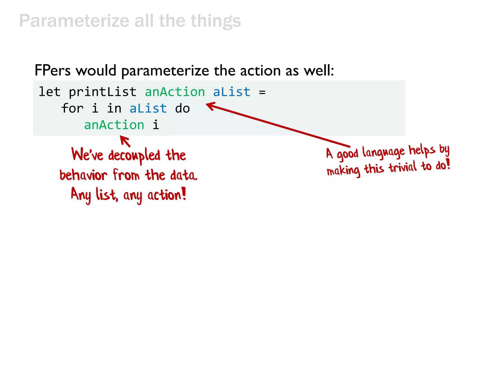 Parameterize all the things
let printList anAction aList =
for i in aList do
anAction i
FPers would parameterize the action as well:
We've decoupled the
behavior from the data.
Any list, any action!
 