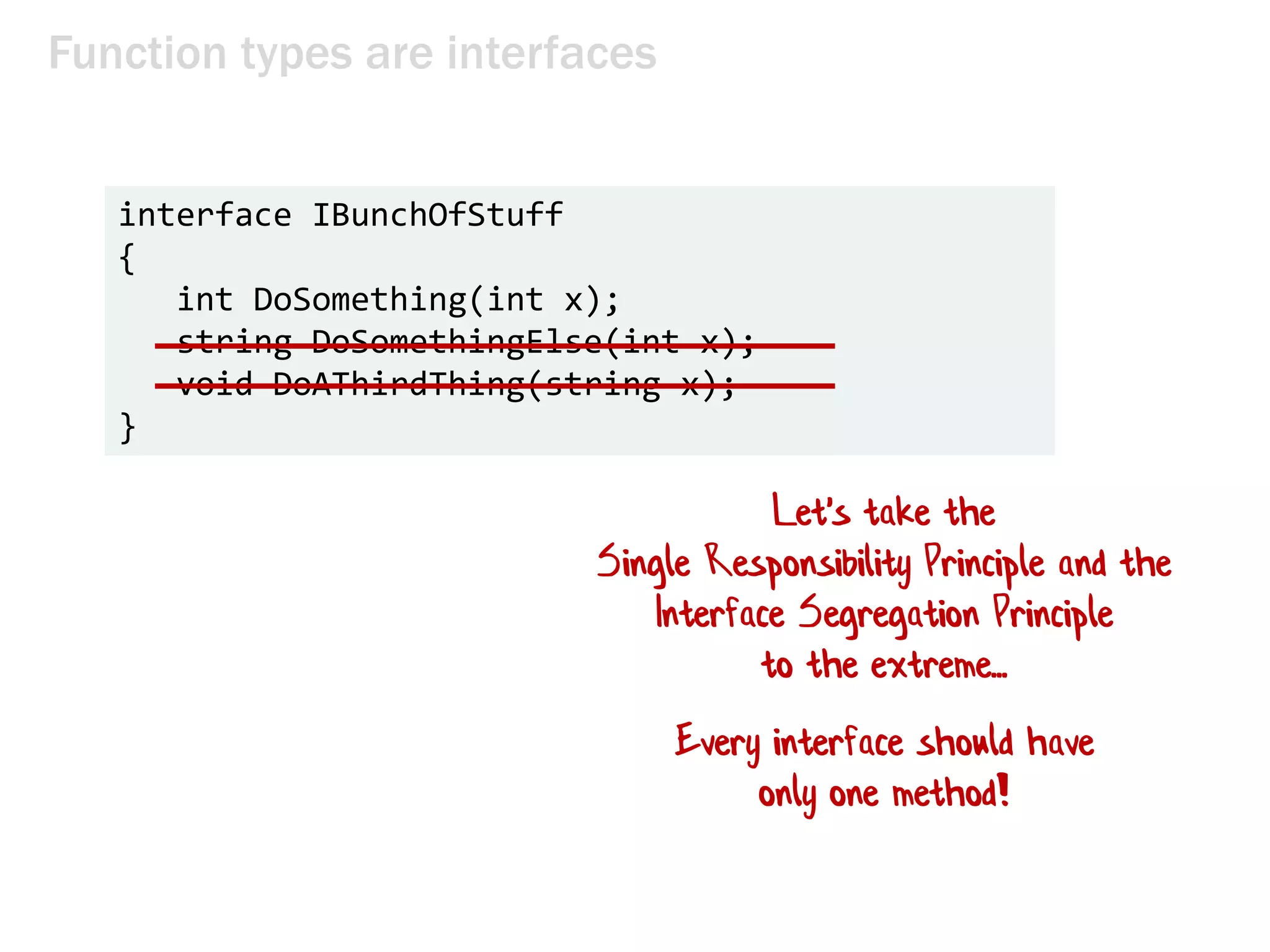 Function types are interfaces
interface IBunchOfStuff
{
int DoSomething(int x);
string DoSomethingElse(int x);
void DoAThirdThing(string x);
}
Let's take the
Single Responsibility Principle and the
Interface Segregation Principle
to the extreme...
Every interface should have
only one method!
 