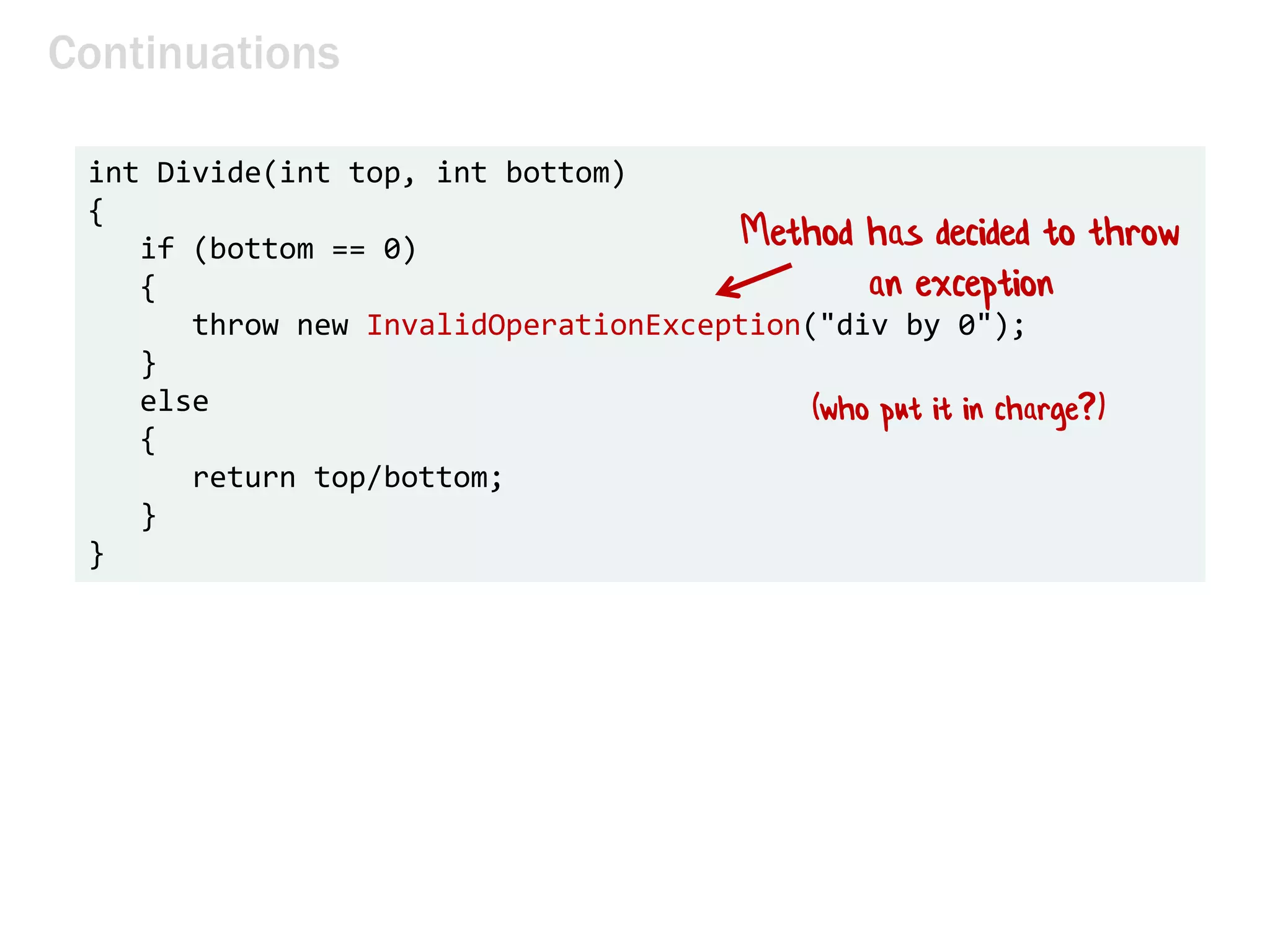 Continuations
int Divide(int top, int bottom)
{
if (bottom == 0)
{
throw new InvalidOperationException("div by 0");
}
else
{
return top/bottom;
}
}
Method has decided to throw
an exception
(who put it in charge?)
 
