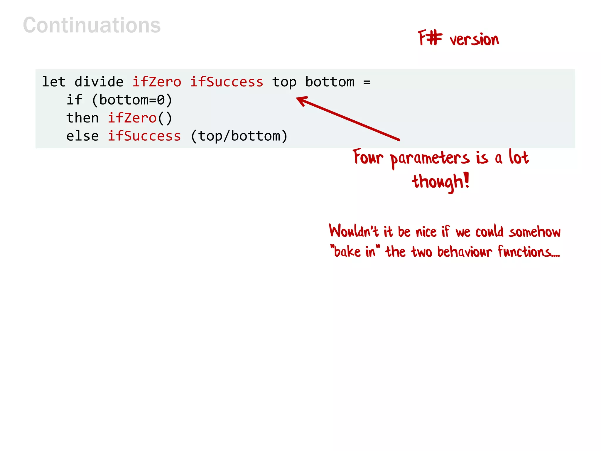 Continuations
let divide ifZero ifSuccess top bottom =
if (bottom=0)
then ifZero()
else ifSuccess (top/bottom)
F# version
Four parameters is a lot
though!
Wouldn't it be nice if we could somehow
"bake in" the two behaviour functions....
 