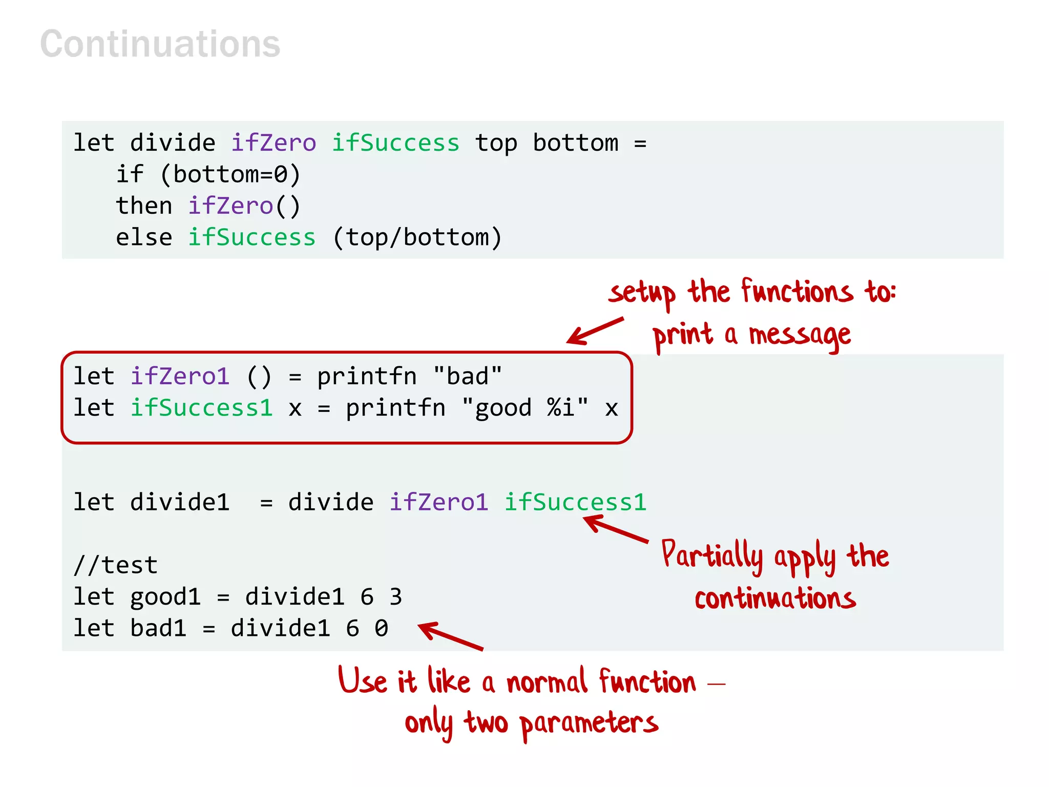 Continuations
let divide ifZero ifSuccess top bottom =
if (bottom=0)
then ifZero()
else ifSuccess (top/bottom)
let ifZero1 () = printfn "bad"
let ifSuccess1 x = printfn "good %i" x
let divide1 = divide ifZero1 ifSuccess1
//test
let good1 = divide1 6 3
let bad1 = divide1 6 0
setup the functions to:
print a message
Partially apply the
continuations
Use it like a normal function –
only two parameters
 