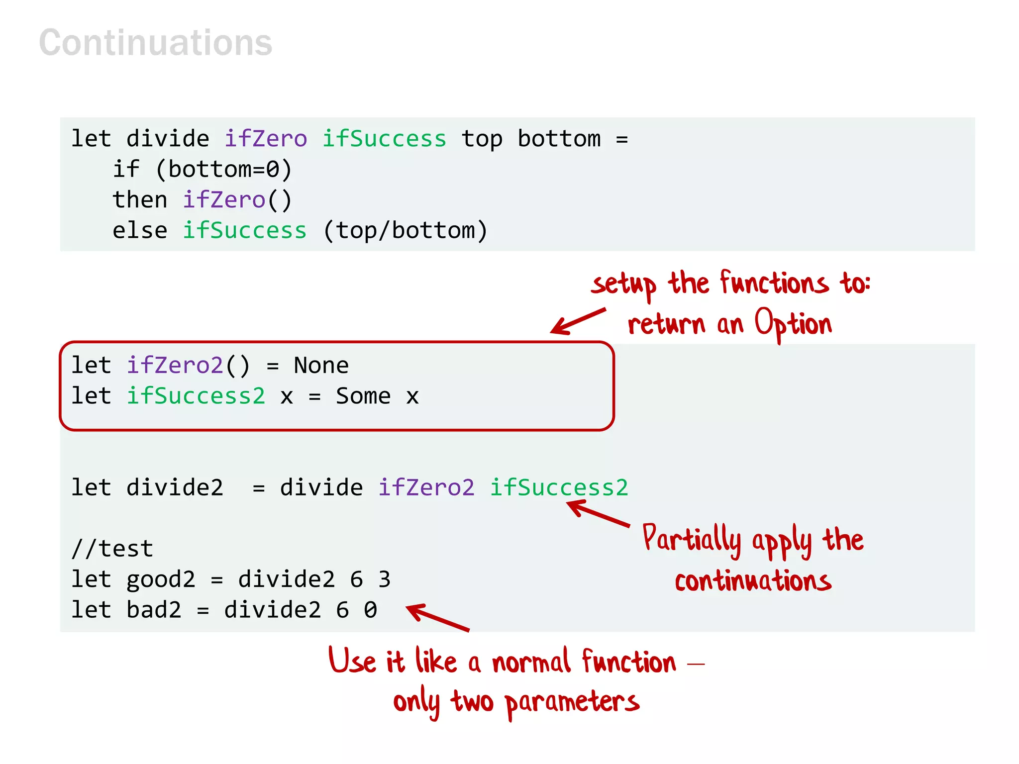 let divide ifZero ifSuccess top bottom =
if (bottom=0)
then ifZero()
else ifSuccess (top/bottom)
Continuations
let ifZero2() = None
let ifSuccess2 x = Some x
let divide2 = divide ifZero2 ifSuccess2
//test
let good2 = divide2 6 3
let bad2 = divide2 6 0
setup the functions to:
return an Option
Use it like a normal function –
only two parameters
Partially apply the
continuations
 