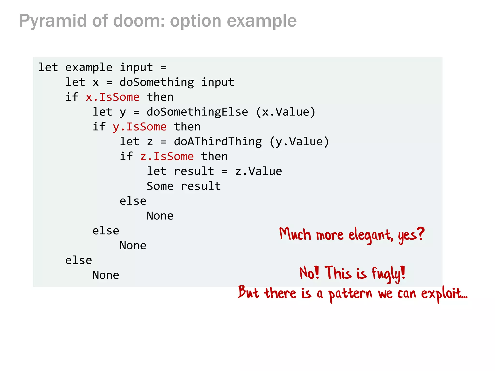 Pyramid of doom: option example
let example input =
let x = doSomething input
if x.IsSome then
let y = doSomethingElse (x.Value)
if y.IsSome then
let z = doAThirdThing (y.Value)
if z.IsSome then
let result = z.Value
Some result
else
None
else
None
else
None
Much more elegant, yes?
No! This is fugly!
But there is a pattern we can exploit...
 