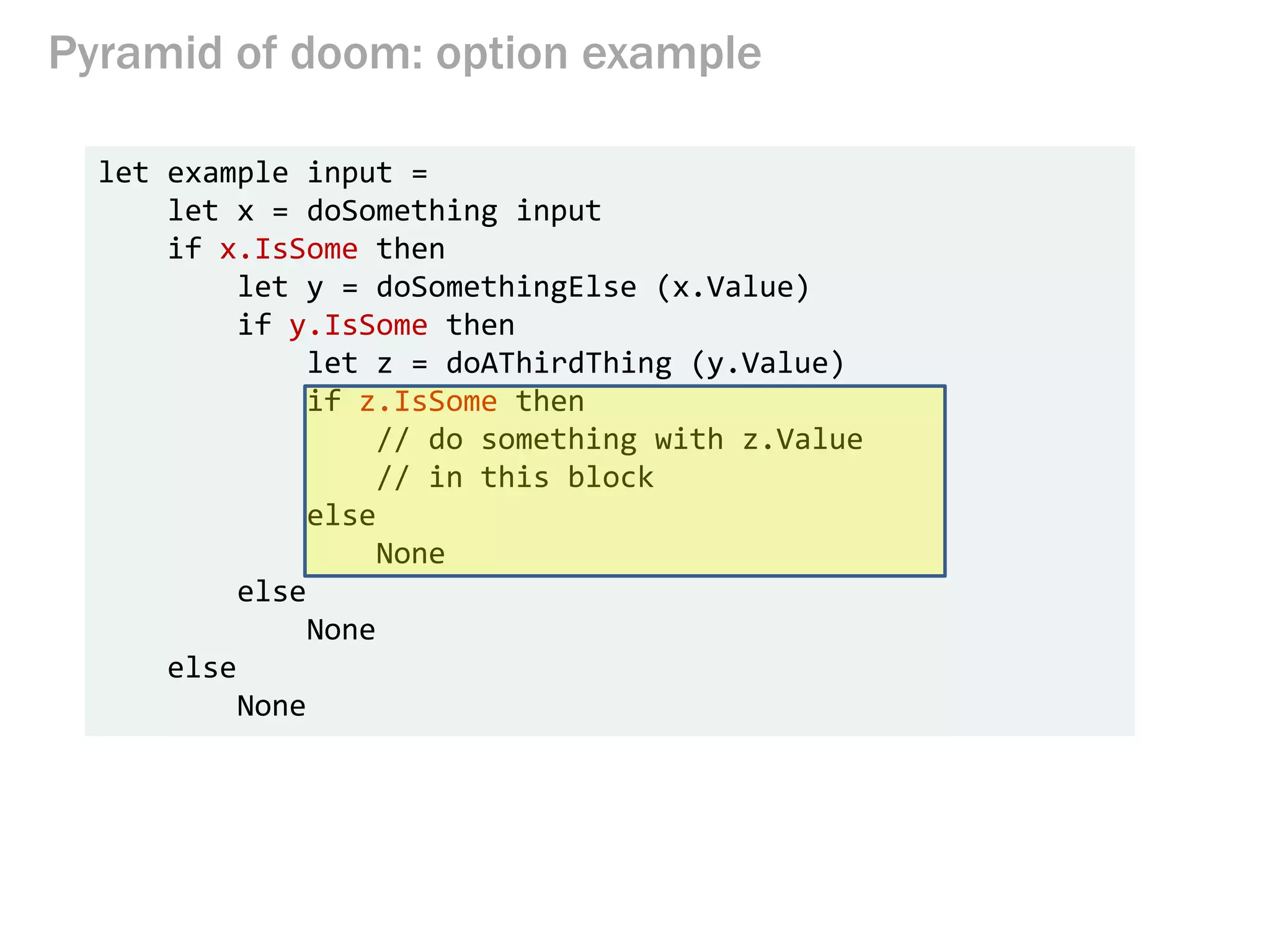 Pyramid of doom: option example
let example input =
let x = doSomething input
if x.IsSome then
let y = doSomethingElse (x.Value)
if y.IsSome then
let z = doAThirdThing (y.Value)
if z.IsSome then
// do something with z.Value
// in this block
else
None
else
None
else
None
 