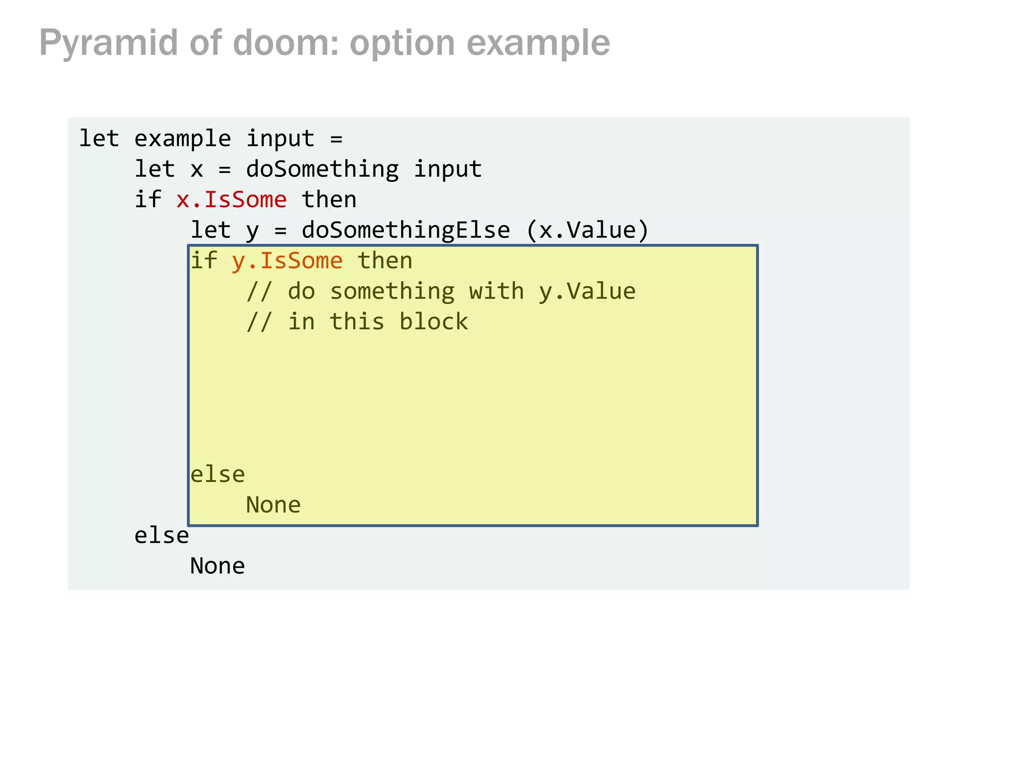 Pyramid of doom: option example
let example input =
let x = doSomething input
if x.IsSome then
let y = doSomethingElse (x.Value)
if y.IsSome then
// do something with y.Value
// in this block
else
None
else
None
 