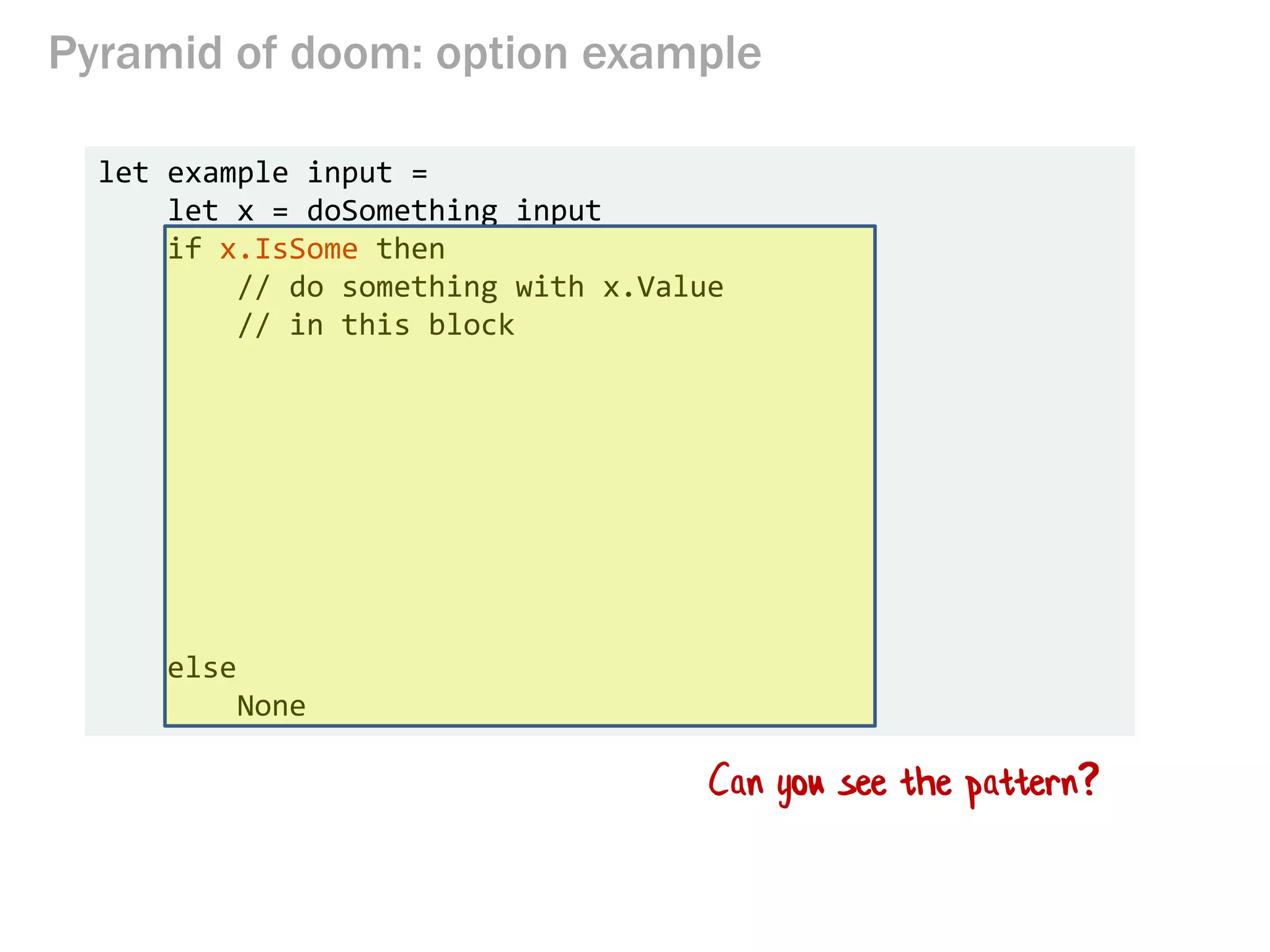 Pyramid of doom: option example
let example input =
let x = doSomething input
if x.IsSome then
// do something with x.Value
// in this block
else
None
Can you see the pattern?
 