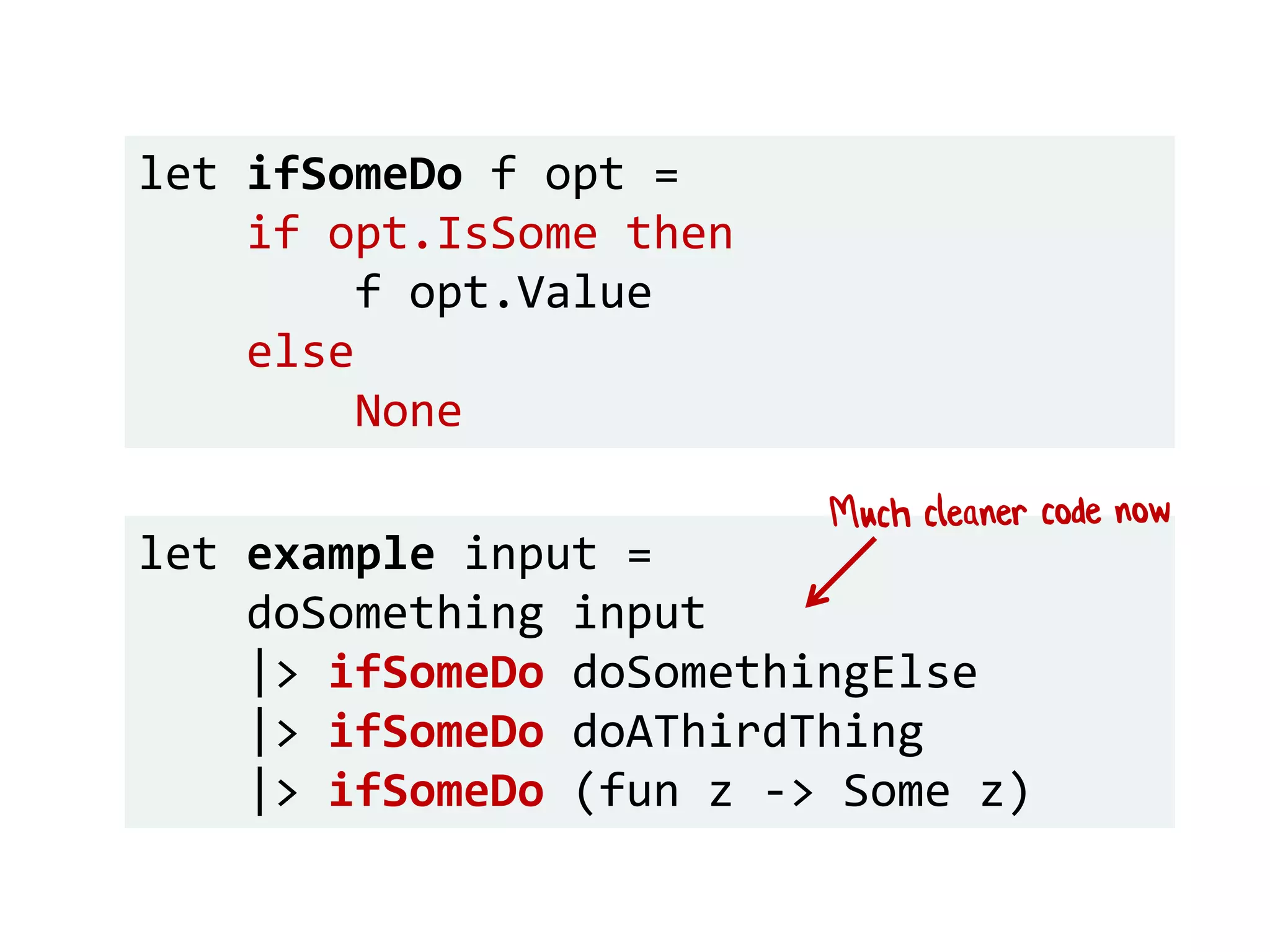 let example input =
doSomething input
|> ifSomeDo doSomethingElse
|> ifSomeDo doAThirdThing
|> ifSomeDo (fun z -> Some z)
let ifSomeDo f opt =
if opt.IsSome then
f opt.Value
else
None
 