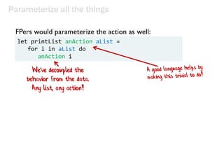 Parameterize all the things
let printList anAction aList =
for i in aList do
anAction i
FPers would parameterize the actio...