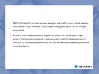 TEMPLATE:Is a tool for enforcing standard layout and look and feel acrross multiple pages or with in content region. When you change template any pages or regions that are changed automatically. PLUGIN:Is a small software computer program that extends the capabilities of a larger program. Plugins are commonly used in web browsers to enable them to play sounds and video clips, or automatically decompressing files. Add-on is often considered the general term comprising plug-ins, 