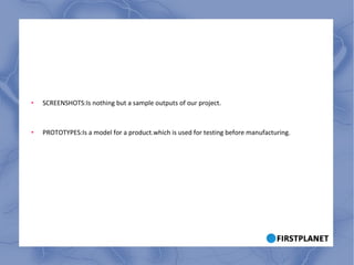 SCREENSHOTS:Is nothing but a sample outputs of our project. PROTOTYPES:Is a model for a product.which is used for testing before manufacturing. 