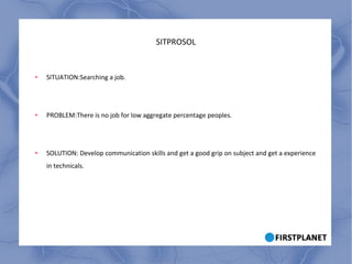 SITPROSOL SITUATION:Searching a job. PROBLEM:There is no job for low aggregate percentage peoples. SOLUTION: Develop communication skills and get a good grip on subject and get a experience in technicals. 