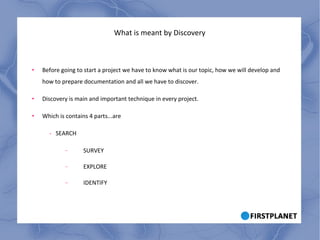 What is meant by Discovery Before going to start a project we have to know what is our topic, how we will develop and how to prepare documentation and all we have to discover. Discovery is main and important technique in every project. Which is contains 4 parts...are -  SEARCH SURVEY EXPLORE IDENTIFY 