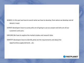 SEARCH: In this part we have to search what we have to develop ,from where we develop and all details it need. SURVEY:developers have to survey who are all going to use our project and who are all our customers and users. EXPLORE:We have to explore the market studies and research data. IDENTIFY:developers have to identify,what are the requirements and about the opportunities,supply demand....etc. 