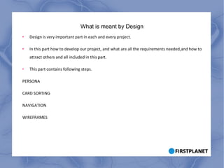 What is meant by Design Design is very important part in each and every project. In this part how to develop our project, and what are all the requirements needed,and how to attract others and all included in this part. This part contains following steps. PERSONA CARD SORTING NAVIGATION WIREFRAMES 