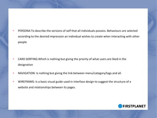 PERSONA:To describe the versions of self that all individuals possess. Behaviours are selected according to the desired impression an individual wishes to create when interacting with other people CARD SORTING:Which is nothing but giving the priority of what users are liked in the designation NAVIGATION: Is nothing but giving the link between menu/category/tags and all. WIREFRAMS: Is a basic visual guide used in interface design to suggest the structure of a website and relationships between its pages. 