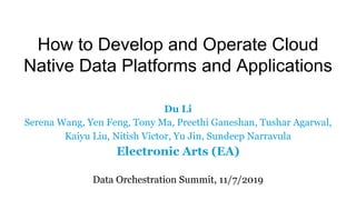 How to Develop and Operate Cloud
Native Data Platforms and Applications
Du Li
Serena Wang, Yen Feng, Tony Ma, Preethi Ganeshan, Tushar Agarwal,
Kaiyu Liu, Nitish Victor, Yu Jin, Sundeep Narravula
Electronic Arts (EA)
Data Orchestration Summit, 11/7/2019
 