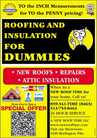 TO the INCH Measurements
         for TO the PENNY pricing!

ROOFING AND
INSULATION
FOR
DUMMIES
   • NEW ROOFS • REPAIRS
     • ATTIC INSULATION
                        When its a
                        NEW ROOF TIME for
                        your home, Call us!
   Scan this to See a   859-341-TIME (8463)
SPECIAL OFFER           513-753-8463
                        24 HOUR SERVICE
                        A NEW ROOF TIME LLC
                        www.newrooftime.com
                        Visit our Showroom :
                                               CE-0000441727




                        1620 Burlington Pike
 