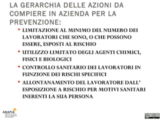 LA GERARCHIA DELLE AZIONI DA COMPIERE IN AZIENDA PER LA PREVENZIONE: LIMITAZIONE AL MINIMO DEL NUMERO DEI LAVORATORI CHE SONO, O CHE POSSONO ESSERE, ESPOSTI AL RISCHIO UTILIZZO LIMITATO DEGLI AGENTI CHIMICI, FISICI E BIOLOGICI CONTROLLO SANITARIO DEI LAVORATORI IN FUNZIONE DEI RISCHI SPECIFICI ALLONTANAMENTO DEL LAVORATORE DALL’ ESPOSIZIONE A RISCHIO PER MOTIVI SANITARI INERENTI LA SUA PERSONA 