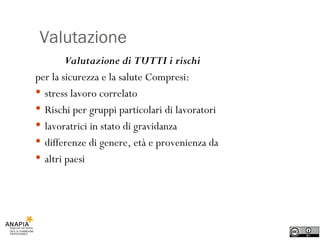Valutazione Valutazione di TUTTI i rischi per la sicurezza e la salute Compresi: stress lavoro correlato Rischi per gruppi particolari di lavoratori lavoratrici in stato di gravidanza differenze di genere, età e provenienza da altri paesi 