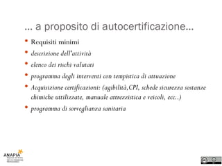 …  a proposito di autocertificazione… Requisiti minimi descrizione dell'attività elenco dei rischi valutati programma degli interventi con tempistica di attuazione Acquisizione certificazioni: (agibilità,CPI, schede sicurezza sostanze chimiche uttilizzate, manuale attrezzistica e veicoli, ecc..) programma di sorveglianza sanitaria 