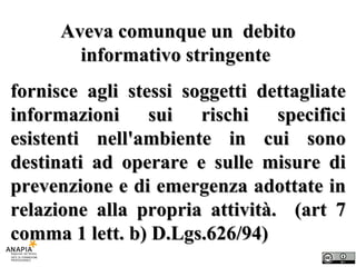 Aveva comunque un  debito informativo stringente  fornisce agli stessi soggetti dettagliate informazioni sui rischi specifici esistenti nell'ambiente in cui sono destinati ad operare e sulle misure di prevenzione e di emergenza adottate in relazione alla propria attività.  (art 7 comma 1 lett. b) D.Lgs.626/94) 