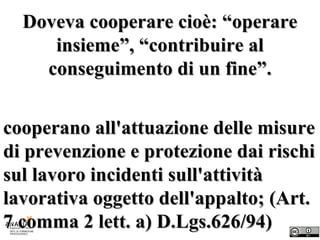 Doveva cooperare cioè: “operare insieme”, “contribuire al conseguimento di un fine”. cooperano all'attuazione delle misure di prevenzione e protezione dai rischi sul lavoro incidenti sull'attività lavorativa oggetto dell'appalto; (Art. 7 comma 2 lett. a) D.Lgs.626/94)  